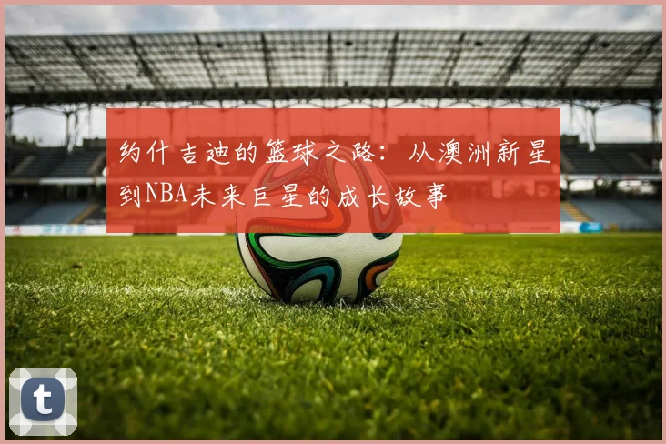 约什吉迪的篮球之路：从澳洲新星到NBA未来巨星的成长故事