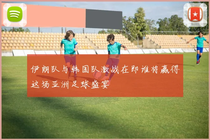 伊朗队与韩国队激战在即谁将赢得这场亚洲足球盛宴