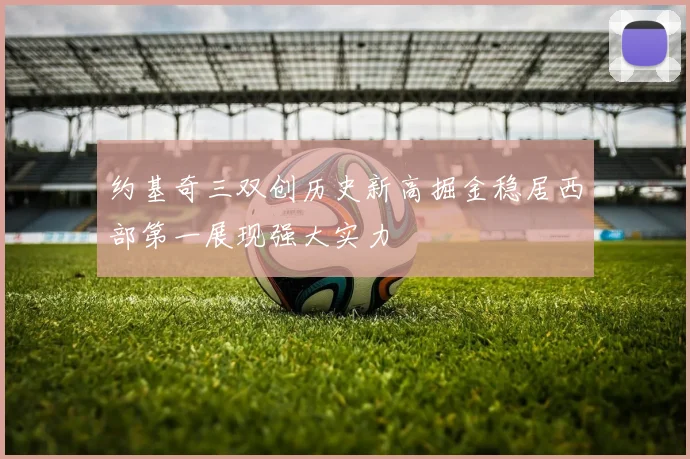 约基奇三双创历史新高掘金稳居西部第一展现强大实力