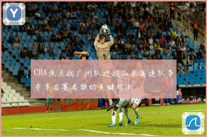 CBA焦点战广州队迎战山东高速队争夺季后赛名额的关键对决