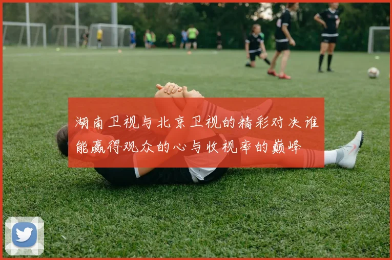 湖南卫视与北京卫视的精彩对决谁能赢得观众的心与收视率的巅峰