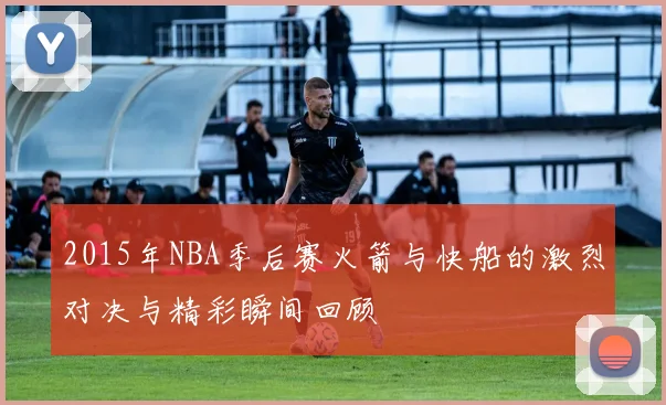 2015年NBA季后赛火箭与快船的激烈对决与精彩瞬间回顾