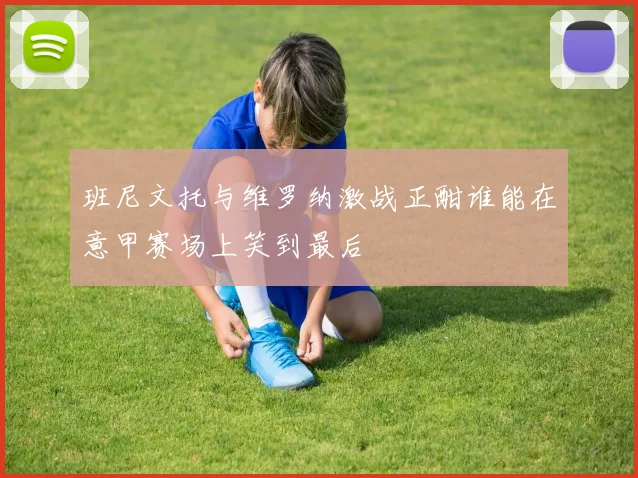 班尼文托与维罗纳激战正酣谁能在意甲赛场上笑到最后
