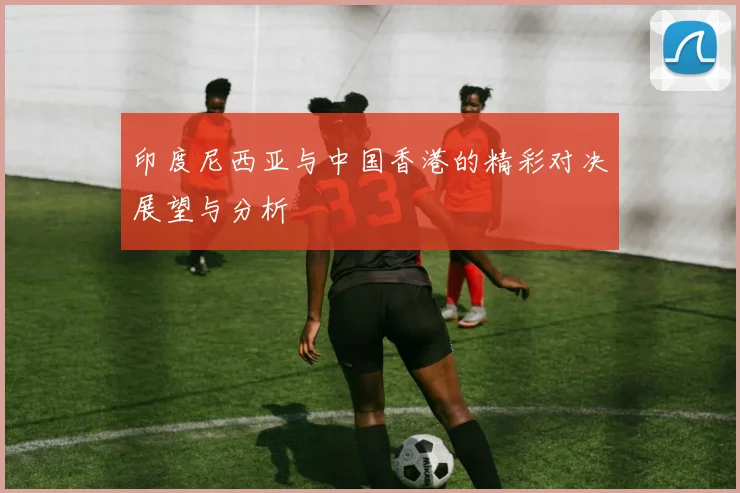 印度尼西亚与中国香港的精彩对决展望与分析