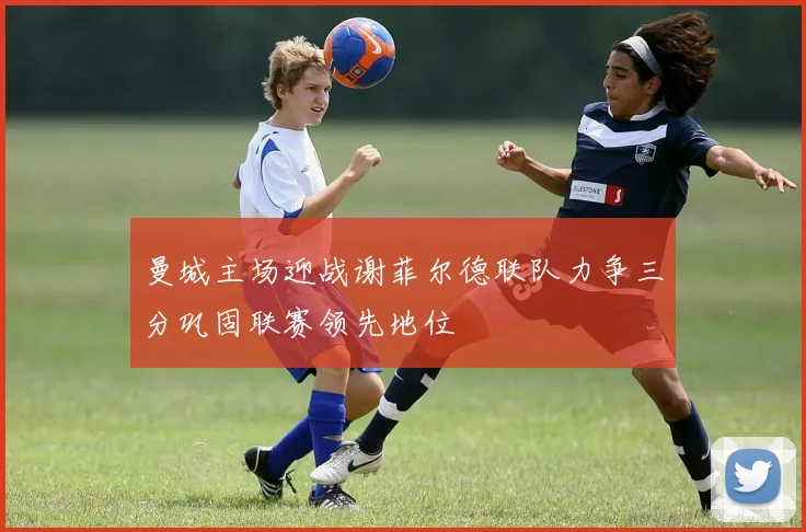 曼城主场迎战谢菲尔德联队力争三分巩固联赛领先地位