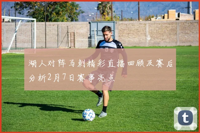 湖人对阵马刺精彩直播回顾及赛后分析2月7日赛事亮点