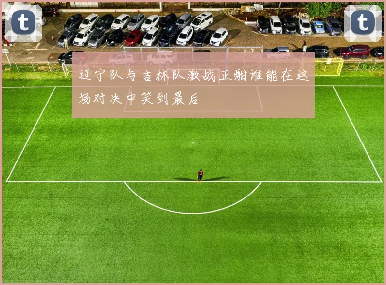 辽宁队与吉林队激战正酣谁能在这场对决中笑到最后