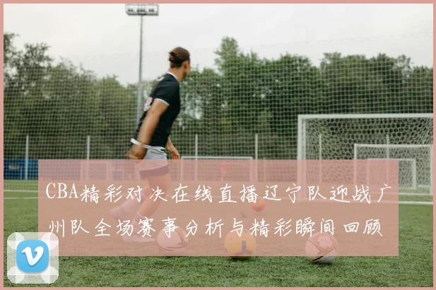 CBA精彩对决在线直播辽宁队迎战广州队全场赛事分析与精彩瞬间回顾