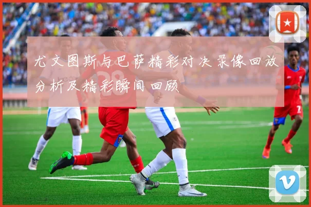 尤文图斯与巴萨精彩对决录像回放分析及精彩瞬间回顾