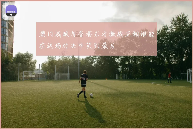 澳门战狼与香港东方激战正酣谁能在这场对决中笑到最后