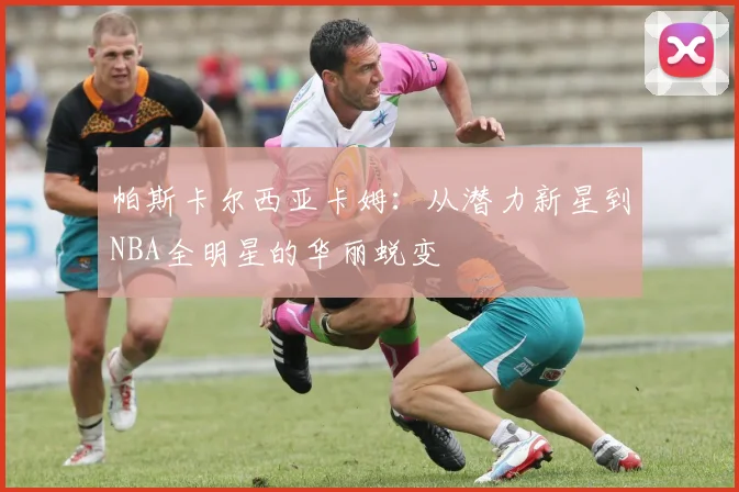 帕斯卡尔西亚卡姆：从潜力新星到NBA全明星的华丽蜕变