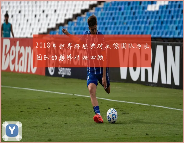 2018年世界杯经典对决德国队与法国队的巅峰对抗回顾