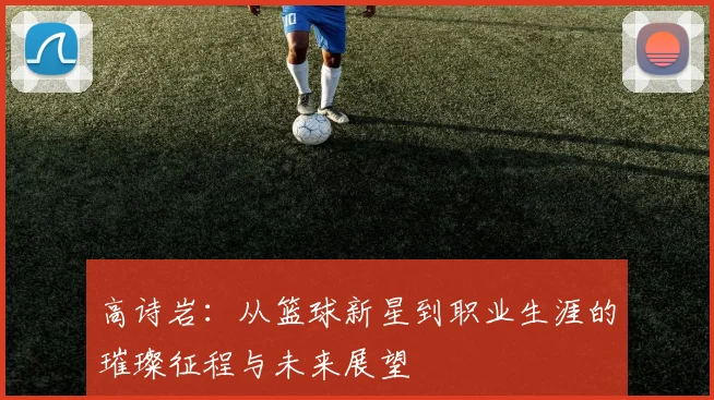 高诗岩：从篮球新星到职业生涯的璀璨征程与未来展望