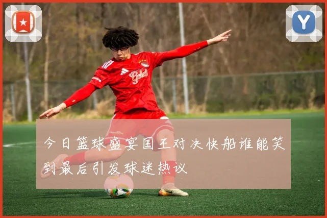 今日篮球盛宴国王对决快船谁能笑到最后引发球迷热议