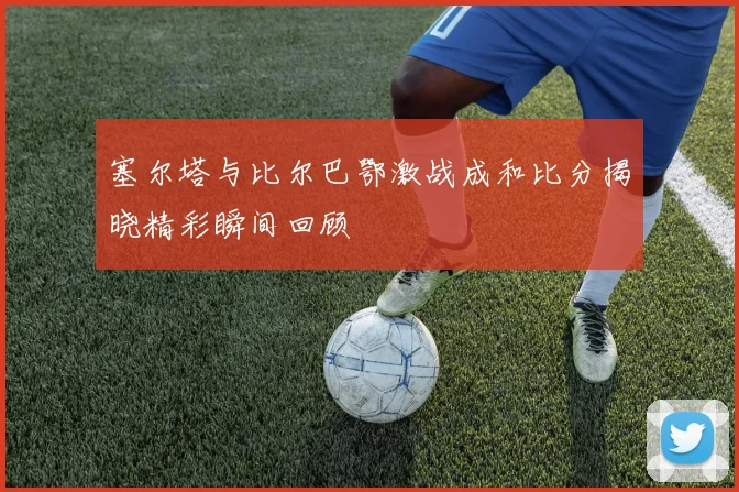 塞尔塔与比尔巴鄂激战成和比分揭晓精彩瞬间回顾
