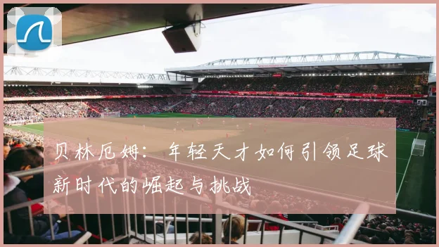 贝林厄姆：年轻天才如何引领足球新时代的崛起与挑战