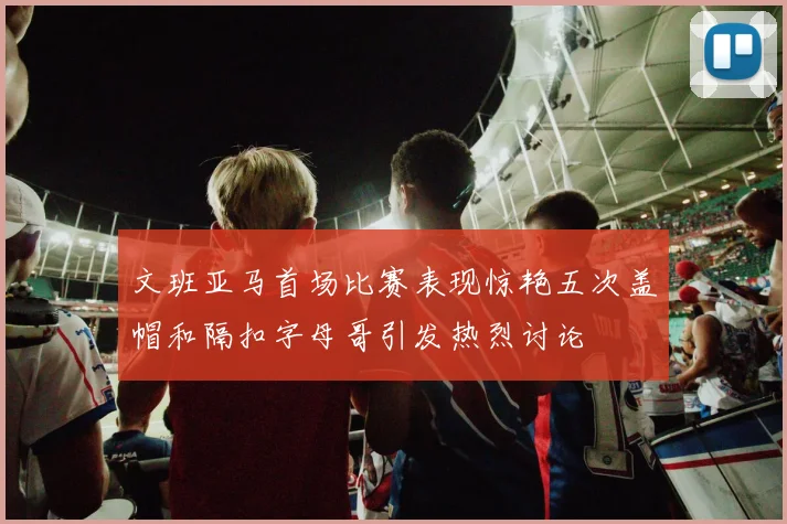 文班亚马首场比赛表现惊艳五次盖帽和隔扣字母哥引发热烈讨论