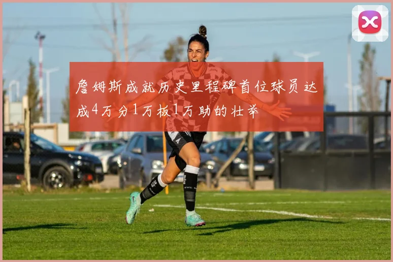 詹姆斯成就历史里程碑首位球员达成4万分1万板1万助的壮举