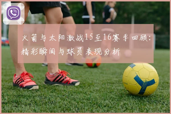 火箭与太阳激战15至16赛季回顾：精彩瞬间与球员表现分析