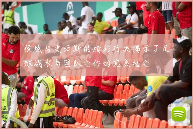 侯城与史云斯的精彩对决揭示了足球战术与团队合作的完美结合