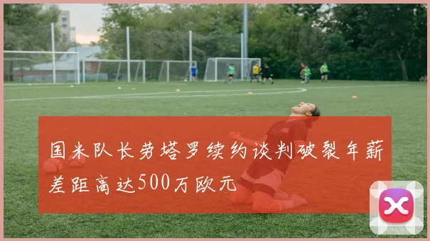 国米队长劳塔罗续约谈判破裂年薪差距高达500万欧元