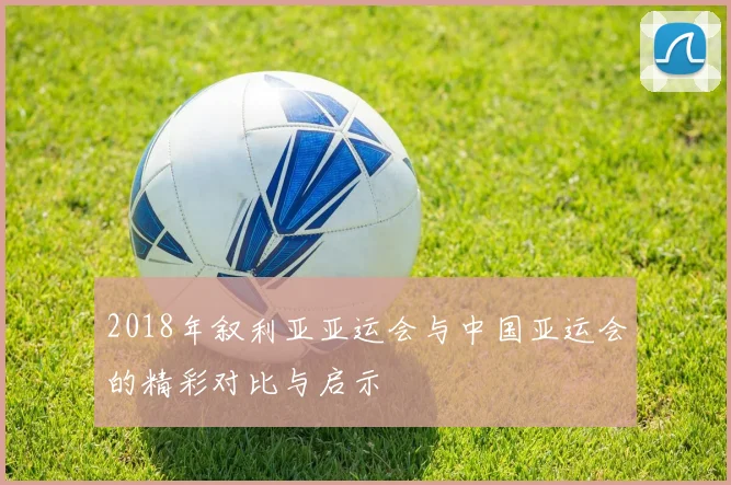 2018年叙利亚亚运会与中国亚运会的精彩对比与启示