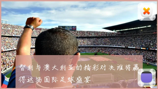 智利与澳大利亚的精彩对决谁将赢得这场国际足球盛宴