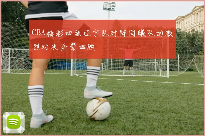 CBA精彩回放辽宁队对阵同曦队的激烈对决全景回顾